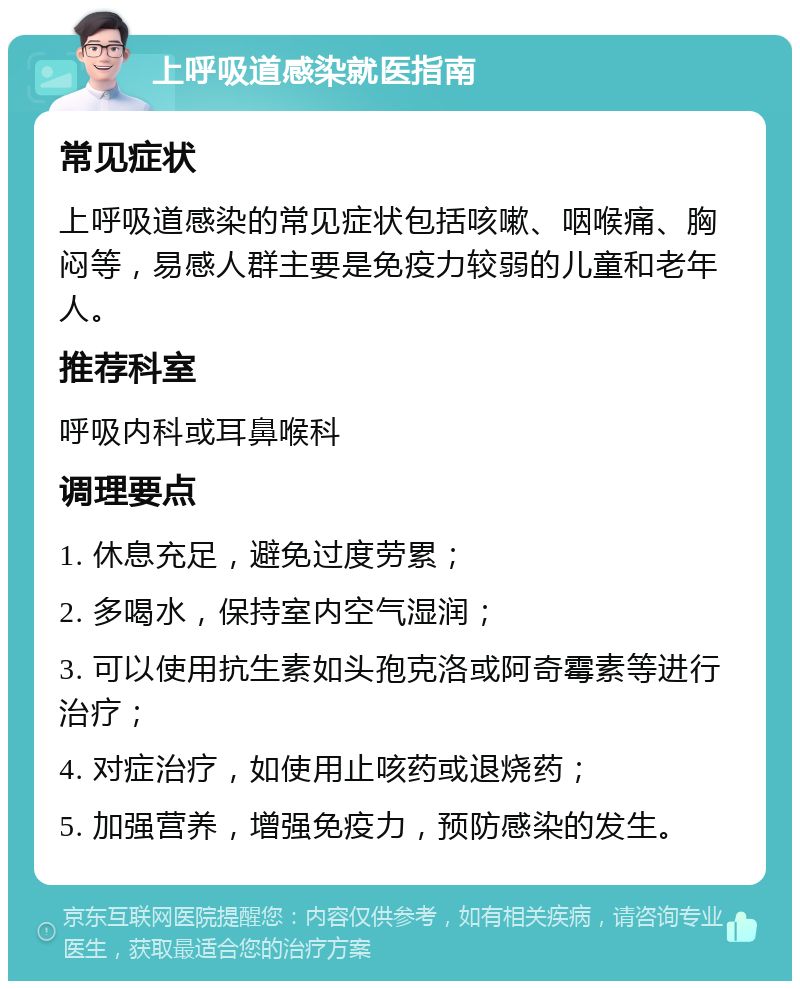 上呼吸道感染就医指南 常见症状 上呼吸道感染的常见症状包括咳嗽、咽喉痛、胸闷等，易感人群主要是免疫力较弱的儿童和老年人。 推荐科室 呼吸内科或耳鼻喉科 调理要点 1. 休息充足，避免过度劳累； 2. 多喝水，保持室内空气湿润； 3. 可以使用抗生素如头孢克洛或阿奇霉素等进行治疗； 4. 对症治疗，如使用止咳药或退烧药； 5. 加强营养，增强免疫力，预防感染的发生。