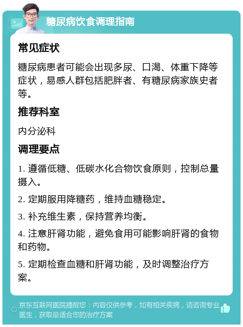 糖尿病饮食调理指南 常见症状 糖尿病患者可能会出现多尿、口渴、体重下降等症状，易感人群包括肥胖者、有糖尿病家族史者等。 推荐科室 内分泌科 调理要点 1. 遵循低糖、低碳水化合物饮食原则，控制总量摄入。 2. 定期服用降糖药，维持血糖稳定。 3. 补充维生素，保持营养均衡。 4. 注意肝肾功能，避免食用可能影响肝肾的食物和药物。 5. 定期检查血糖和肝肾功能，及时调整治疗方案。