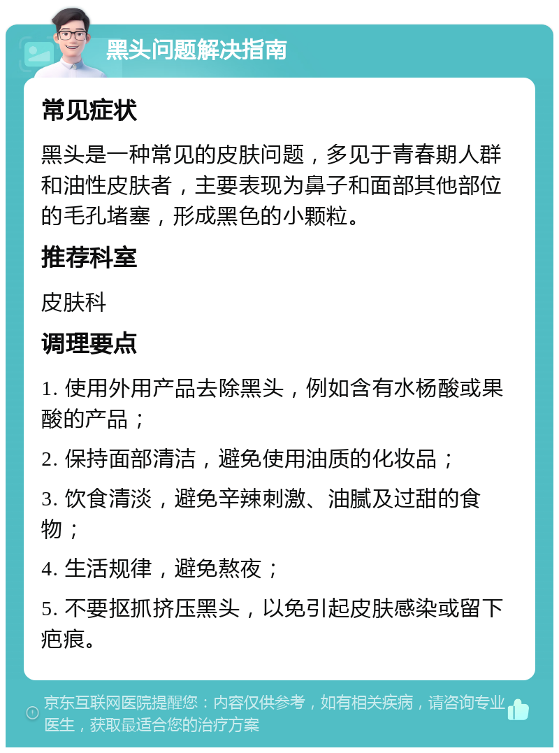 黑头问题解决指南 常见症状 黑头是一种常见的皮肤问题，多见于青春期人群和油性皮肤者，主要表现为鼻子和面部其他部位的毛孔堵塞，形成黑色的小颗粒。 推荐科室 皮肤科 调理要点 1. 使用外用产品去除黑头，例如含有水杨酸或果酸的产品； 2. 保持面部清洁，避免使用油质的化妆品； 3. 饮食清淡，避免辛辣刺激、油腻及过甜的食物； 4. 生活规律，避免熬夜； 5. 不要抠抓挤压黑头，以免引起皮肤感染或留下疤痕。