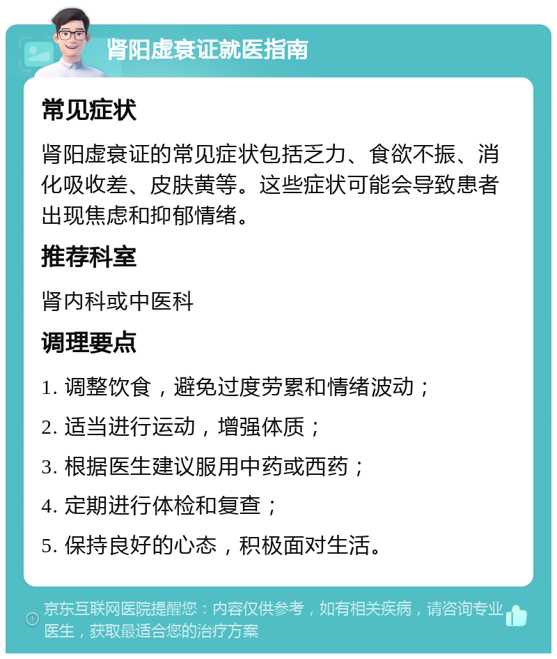 肾阳虚衰证就医指南 常见症状 肾阳虚衰证的常见症状包括乏力、食欲不振、消化吸收差、皮肤黄等。这些症状可能会导致患者出现焦虑和抑郁情绪。 推荐科室 肾内科或中医科 调理要点 1. 调整饮食，避免过度劳累和情绪波动； 2. 适当进行运动，增强体质； 3. 根据医生建议服用中药或西药； 4. 定期进行体检和复查； 5. 保持良好的心态，积极面对生活。