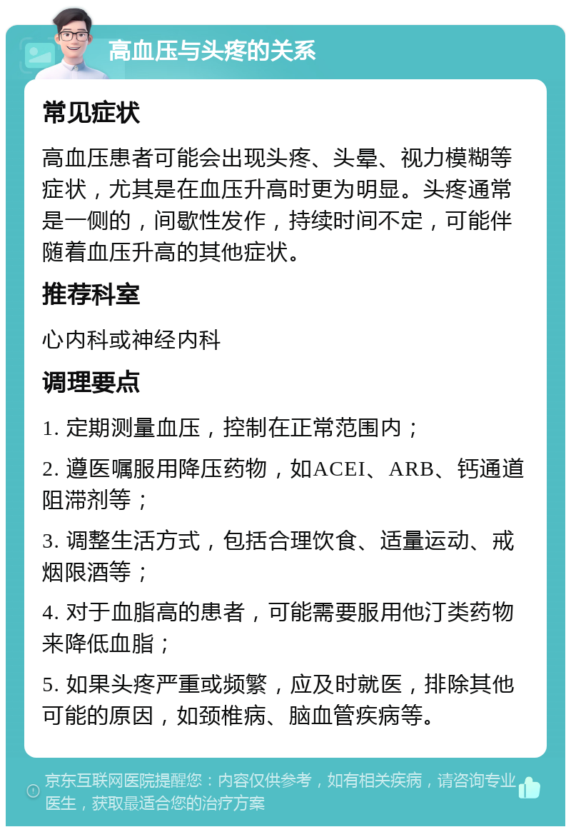 高血压与头疼的关系 常见症状 高血压患者可能会出现头疼、头晕、视力模糊等症状，尤其是在血压升高时更为明显。头疼通常是一侧的，间歇性发作，持续时间不定，可能伴随着血压升高的其他症状。 推荐科室 心内科或神经内科 调理要点 1. 定期测量血压，控制在正常范围内； 2. 遵医嘱服用降压药物，如ACEI、ARB、钙通道阻滞剂等； 3. 调整生活方式，包括合理饮食、适量运动、戒烟限酒等； 4. 对于血脂高的患者，可能需要服用他汀类药物来降低血脂； 5. 如果头疼严重或频繁，应及时就医，排除其他可能的原因，如颈椎病、脑血管疾病等。