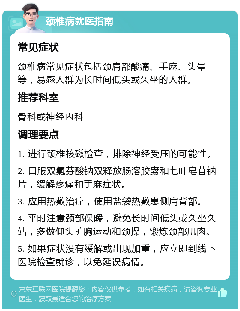 颈椎病就医指南 常见症状 颈椎病常见症状包括颈肩部酸痛、手麻、头晕等，易感人群为长时间低头或久坐的人群。 推荐科室 骨科或神经内科 调理要点 1. 进行颈椎核磁检查，排除神经受压的可能性。 2. 口服双氯芬酸钠双释放肠溶胶囊和七叶皂苷钠片，缓解疼痛和手麻症状。 3. 应用热敷治疗，使用盐袋热敷患侧肩背部。 4. 平时注意颈部保暖，避免长时间低头或久坐久站，多做仰头扩胸运动和颈操，锻炼颈部肌肉。 5. 如果症状没有缓解或出现加重，应立即到线下医院检查就诊，以免延误病情。