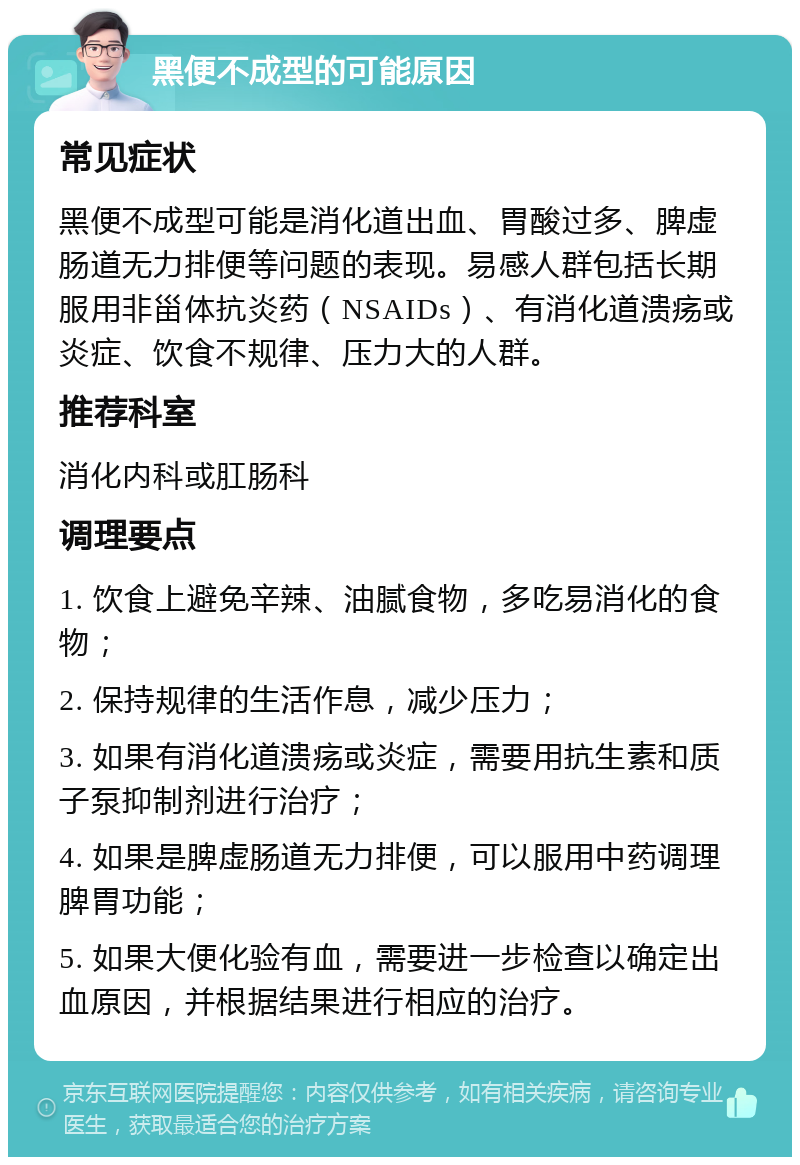 黑便不成型的可能原因 常见症状 黑便不成型可能是消化道出血、胃酸过多、脾虚肠道无力排便等问题的表现。易感人群包括长期服用非甾体抗炎药（NSAIDs）、有消化道溃疡或炎症、饮食不规律、压力大的人群。 推荐科室 消化内科或肛肠科 调理要点 1. 饮食上避免辛辣、油腻食物，多吃易消化的食物； 2. 保持规律的生活作息，减少压力； 3. 如果有消化道溃疡或炎症，需要用抗生素和质子泵抑制剂进行治疗； 4. 如果是脾虚肠道无力排便，可以服用中药调理脾胃功能； 5. 如果大便化验有血，需要进一步检查以确定出血原因，并根据结果进行相应的治疗。