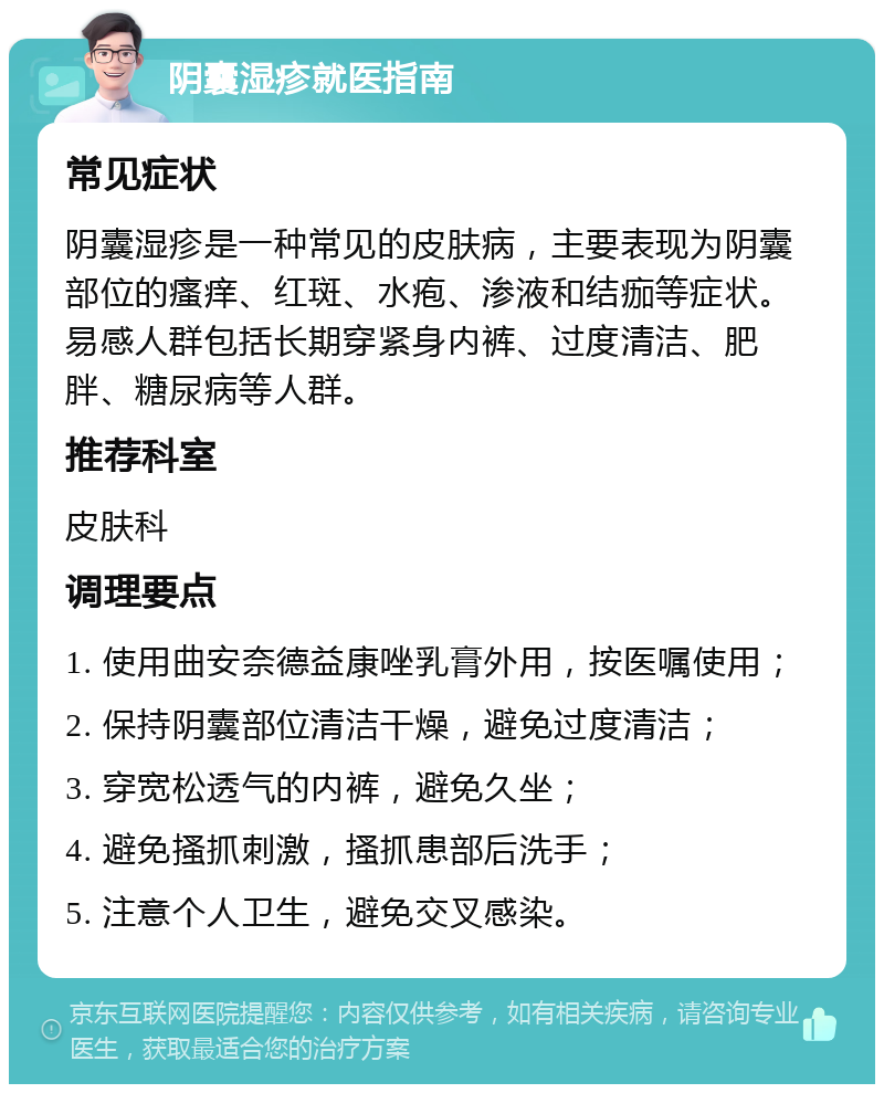 阴囊湿疹就医指南 常见症状 阴囊湿疹是一种常见的皮肤病，主要表现为阴囊部位的瘙痒、红斑、水疱、渗液和结痂等症状。易感人群包括长期穿紧身内裤、过度清洁、肥胖、糖尿病等人群。 推荐科室 皮肤科 调理要点 1. 使用曲安奈德益康唑乳膏外用，按医嘱使用； 2. 保持阴囊部位清洁干燥，避免过度清洁； 3. 穿宽松透气的内裤，避免久坐； 4. 避免搔抓刺激，搔抓患部后洗手； 5. 注意个人卫生，避免交叉感染。