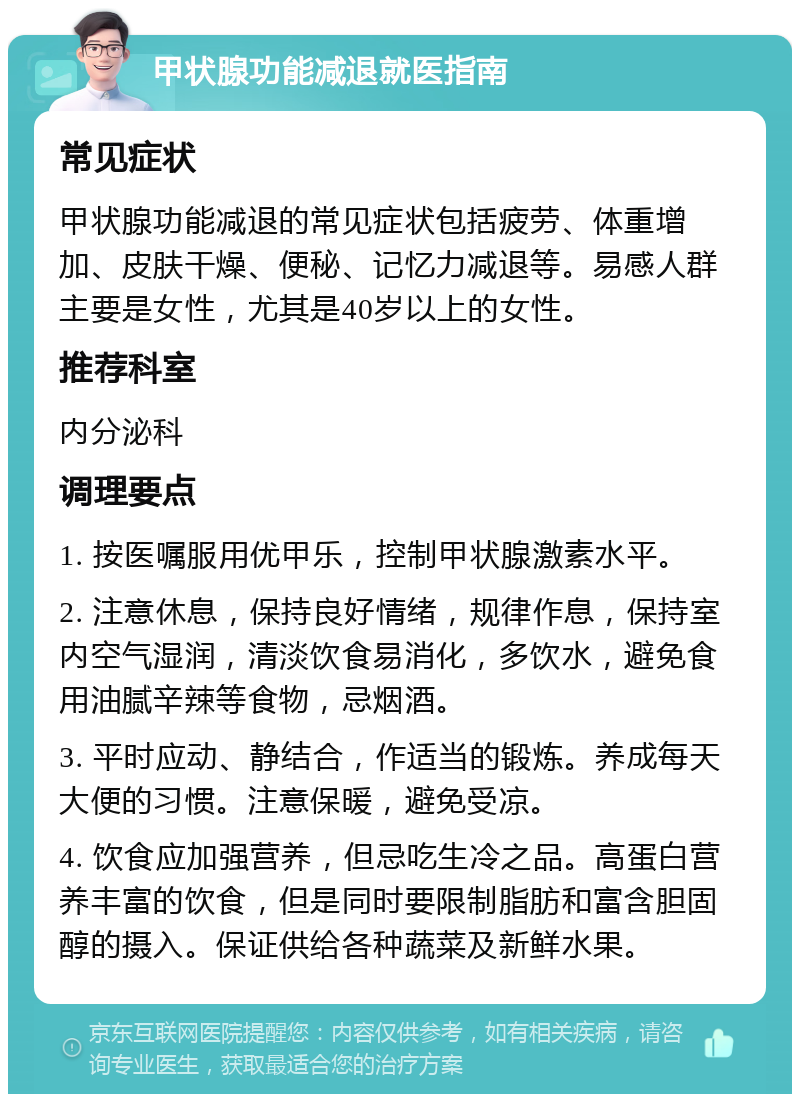 甲状腺功能减退就医指南 常见症状 甲状腺功能减退的常见症状包括疲劳、体重增加、皮肤干燥、便秘、记忆力减退等。易感人群主要是女性，尤其是40岁以上的女性。 推荐科室 内分泌科 调理要点 1. 按医嘱服用优甲乐，控制甲状腺激素水平。 2. 注意休息，保持良好情绪，规律作息，保持室内空气湿润，清淡饮食易消化，多饮水，避免食用油腻辛辣等食物，忌烟酒。 3. 平时应动、静结合，作适当的锻炼。养成每天大便的习惯。注意保暖，避免受凉。 4. 饮食应加强营养，但忌吃生冷之品。高蛋白营养丰富的饮食，但是同时要限制脂肪和富含胆固醇的摄入。保证供给各种蔬菜及新鲜水果。