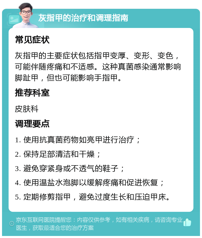 灰指甲的治疗和调理指南 常见症状 灰指甲的主要症状包括指甲变厚、变形、变色，可能伴随疼痛和不适感。这种真菌感染通常影响脚趾甲，但也可能影响手指甲。 推荐科室 皮肤科 调理要点 1. 使用抗真菌药物如亮甲进行治疗； 2. 保持足部清洁和干燥； 3. 避免穿紧身或不透气的鞋子； 4. 使用温盐水泡脚以缓解疼痛和促进恢复； 5. 定期修剪指甲，避免过度生长和压迫甲床。