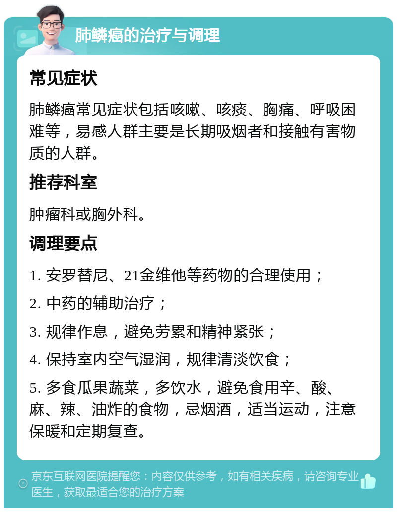 肺鳞癌的治疗与调理 常见症状 肺鳞癌常见症状包括咳嗽、咳痰、胸痛、呼吸困难等，易感人群主要是长期吸烟者和接触有害物质的人群。 推荐科室 肿瘤科或胸外科。 调理要点 1. 安罗替尼、21金维他等药物的合理使用； 2. 中药的辅助治疗； 3. 规律作息，避免劳累和精神紧张； 4. 保持室内空气湿润，规律清淡饮食； 5. 多食瓜果蔬菜，多饮水，避免食用辛、酸、麻、辣、油炸的食物，忌烟酒，适当运动，注意保暖和定期复查。