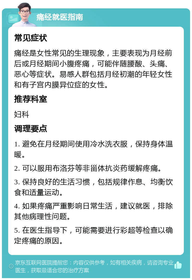 痛经就医指南 常见症状 痛经是女性常见的生理现象，主要表现为月经前后或月经期间小腹疼痛，可能伴随腰酸、头痛、恶心等症状。易感人群包括月经初潮的年轻女性和有子宫内膜异位症的女性。 推荐科室 妇科 调理要点 1. 避免在月经期间使用冷水洗衣服，保持身体温暖。 2. 可以服用布洛芬等非甾体抗炎药缓解疼痛。 3. 保持良好的生活习惯，包括规律作息、均衡饮食和适量运动。 4. 如果疼痛严重影响日常生活，建议就医，排除其他病理性问题。 5. 在医生指导下，可能需要进行彩超等检查以确定疼痛的原因。