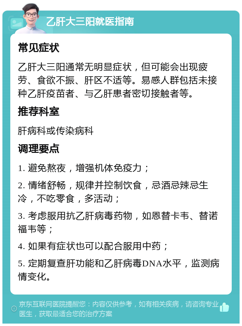 乙肝大三阳就医指南 常见症状 乙肝大三阳通常无明显症状，但可能会出现疲劳、食欲不振、肝区不适等。易感人群包括未接种乙肝疫苗者、与乙肝患者密切接触者等。 推荐科室 肝病科或传染病科 调理要点 1. 避免熬夜，增强机体免疫力； 2. 情绪舒畅，规律并控制饮食，忌酒忌辣忌生冷，不吃零食，多活动； 3. 考虑服用抗乙肝病毒药物，如恩替卡韦、替诺福韦等； 4. 如果有症状也可以配合服用中药； 5. 定期复查肝功能和乙肝病毒DNA水平，监测病情变化。