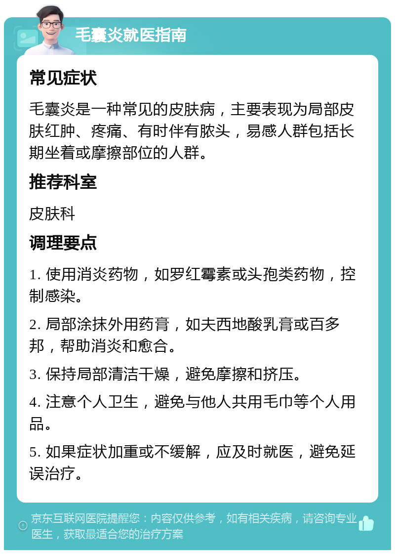 毛囊炎就医指南 常见症状 毛囊炎是一种常见的皮肤病，主要表现为局部皮肤红肿、疼痛、有时伴有脓头，易感人群包括长期坐着或摩擦部位的人群。 推荐科室 皮肤科 调理要点 1. 使用消炎药物，如罗红霉素或头孢类药物，控制感染。 2. 局部涂抹外用药膏，如夫西地酸乳膏或百多邦，帮助消炎和愈合。 3. 保持局部清洁干燥，避免摩擦和挤压。 4. 注意个人卫生，避免与他人共用毛巾等个人用品。 5. 如果症状加重或不缓解，应及时就医，避免延误治疗。