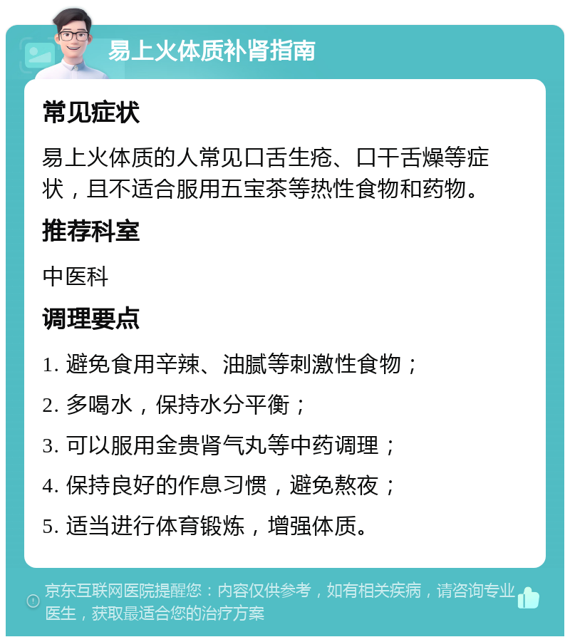 易上火体质补肾指南 常见症状 易上火体质的人常见口舌生疮、口干舌燥等症状，且不适合服用五宝茶等热性食物和药物。 推荐科室 中医科 调理要点 1. 避免食用辛辣、油腻等刺激性食物； 2. 多喝水，保持水分平衡； 3. 可以服用金贵肾气丸等中药调理； 4. 保持良好的作息习惯，避免熬夜； 5. 适当进行体育锻炼，增强体质。