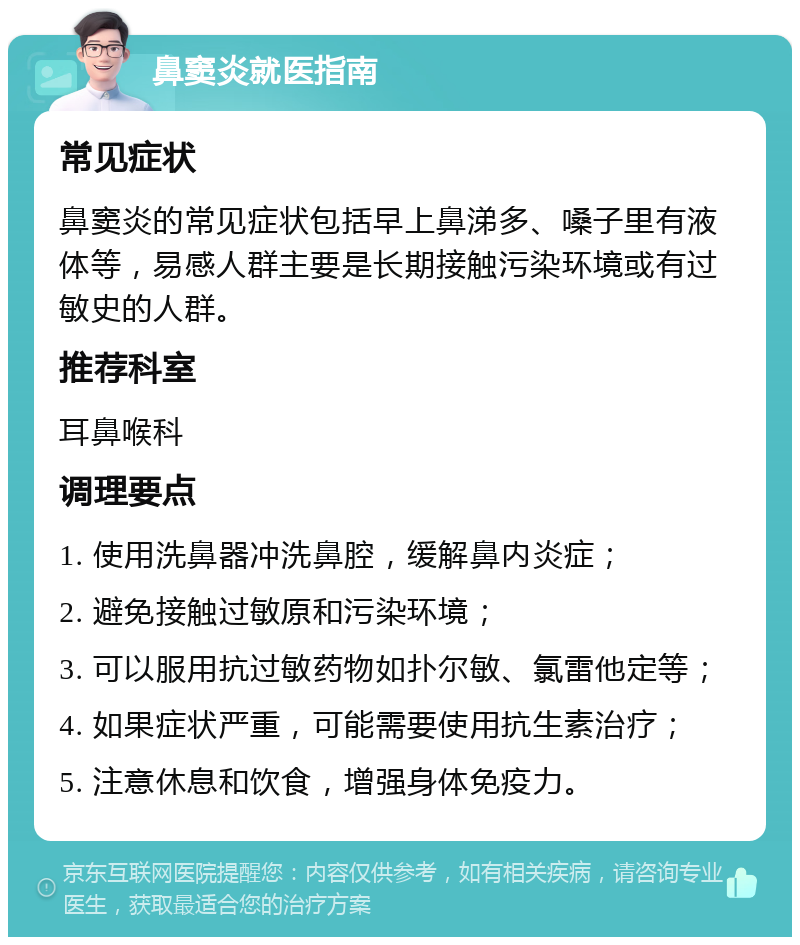 鼻窦炎就医指南 常见症状 鼻窦炎的常见症状包括早上鼻涕多、嗓子里有液体等，易感人群主要是长期接触污染环境或有过敏史的人群。 推荐科室 耳鼻喉科 调理要点 1. 使用洗鼻器冲洗鼻腔，缓解鼻内炎症； 2. 避免接触过敏原和污染环境； 3. 可以服用抗过敏药物如扑尔敏、氯雷他定等； 4. 如果症状严重，可能需要使用抗生素治疗； 5. 注意休息和饮食，增强身体免疫力。