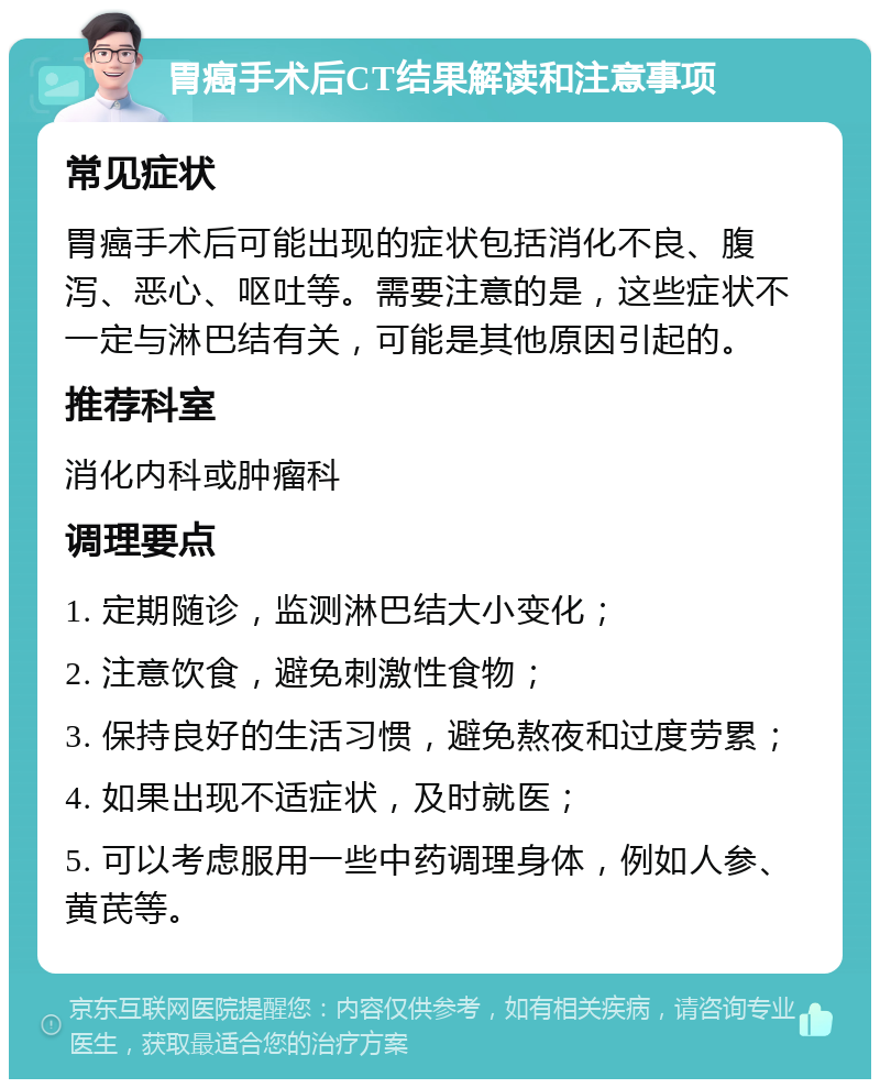 胃癌手术后CT结果解读和注意事项 常见症状 胃癌手术后可能出现的症状包括消化不良、腹泻、恶心、呕吐等。需要注意的是，这些症状不一定与淋巴结有关，可能是其他原因引起的。 推荐科室 消化内科或肿瘤科 调理要点 1. 定期随诊，监测淋巴结大小变化； 2. 注意饮食，避免刺激性食物； 3. 保持良好的生活习惯，避免熬夜和过度劳累； 4. 如果出现不适症状，及时就医； 5. 可以考虑服用一些中药调理身体，例如人参、黄芪等。