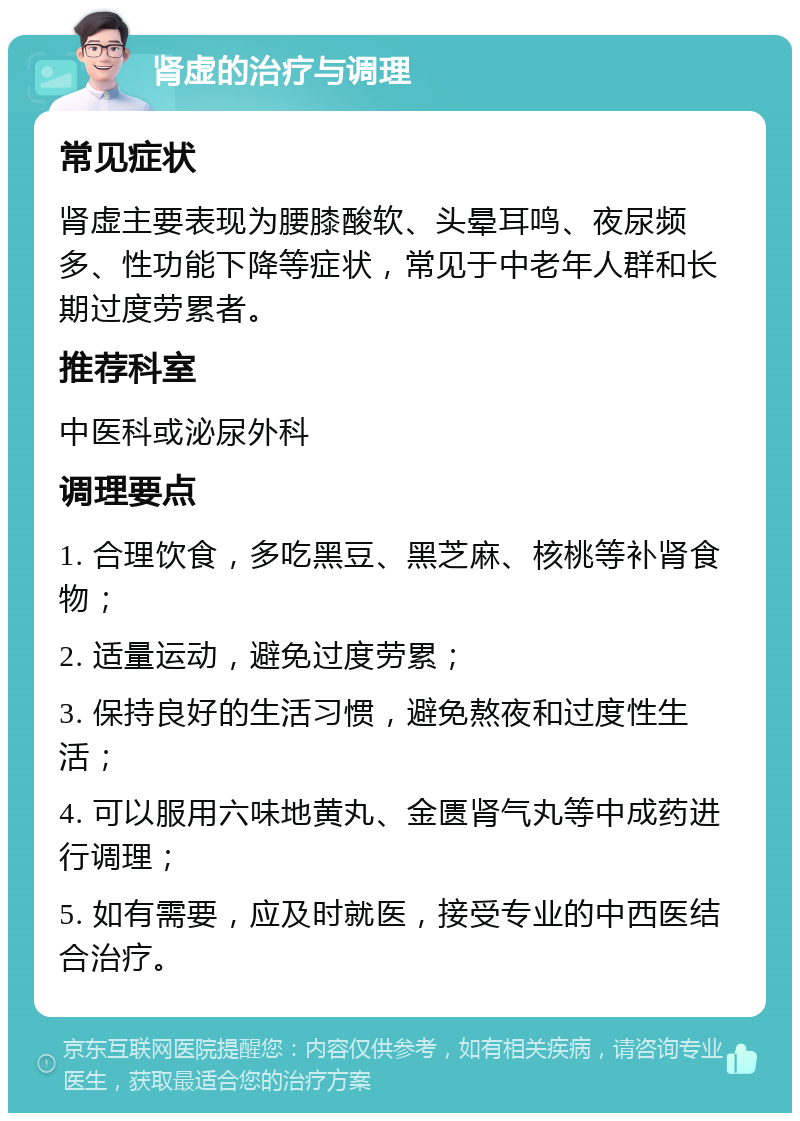 肾虚的治疗与调理 常见症状 肾虚主要表现为腰膝酸软、头晕耳鸣、夜尿频多、性功能下降等症状，常见于中老年人群和长期过度劳累者。 推荐科室 中医科或泌尿外科 调理要点 1. 合理饮食，多吃黑豆、黑芝麻、核桃等补肾食物； 2. 适量运动，避免过度劳累； 3. 保持良好的生活习惯，避免熬夜和过度性生活； 4. 可以服用六味地黄丸、金匮肾气丸等中成药进行调理； 5. 如有需要，应及时就医，接受专业的中西医结合治疗。