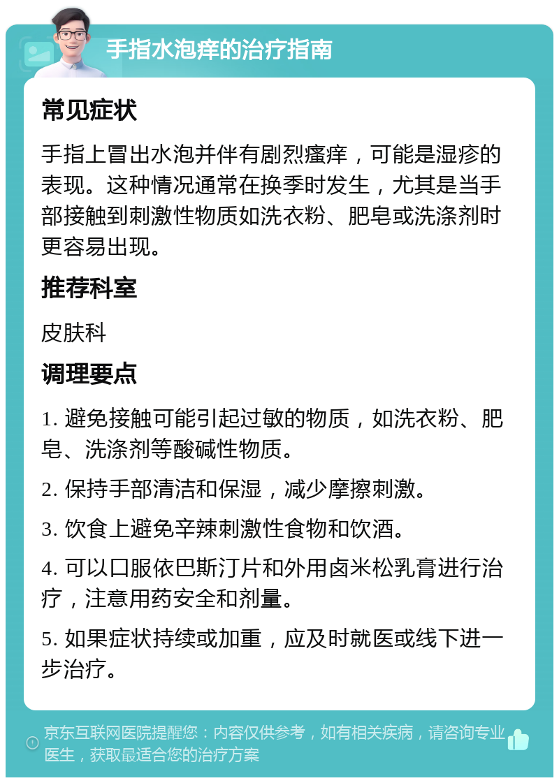 手指水泡痒的治疗指南 常见症状 手指上冒出水泡并伴有剧烈瘙痒，可能是湿疹的表现。这种情况通常在换季时发生，尤其是当手部接触到刺激性物质如洗衣粉、肥皂或洗涤剂时更容易出现。 推荐科室 皮肤科 调理要点 1. 避免接触可能引起过敏的物质，如洗衣粉、肥皂、洗涤剂等酸碱性物质。 2. 保持手部清洁和保湿，减少摩擦刺激。 3. 饮食上避免辛辣刺激性食物和饮酒。 4. 可以口服依巴斯汀片和外用卤米松乳膏进行治疗，注意用药安全和剂量。 5. 如果症状持续或加重，应及时就医或线下进一步治疗。