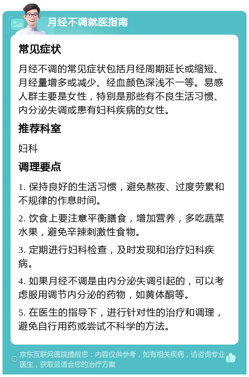 月经不调就医指南 常见症状 月经不调的常见症状包括月经周期延长或缩短、月经量增多或减少、经血颜色深浅不一等。易感人群主要是女性，特别是那些有不良生活习惯、内分泌失调或患有妇科疾病的女性。 推荐科室 妇科 调理要点 1. 保持良好的生活习惯，避免熬夜、过度劳累和不规律的作息时间。 2. 饮食上要注意平衡膳食，增加营养，多吃蔬菜水果，避免辛辣刺激性食物。 3. 定期进行妇科检查，及时发现和治疗妇科疾病。 4. 如果月经不调是由内分泌失调引起的，可以考虑服用调节内分泌的药物，如黄体酮等。 5. 在医生的指导下，进行针对性的治疗和调理，避免自行用药或尝试不科学的方法。