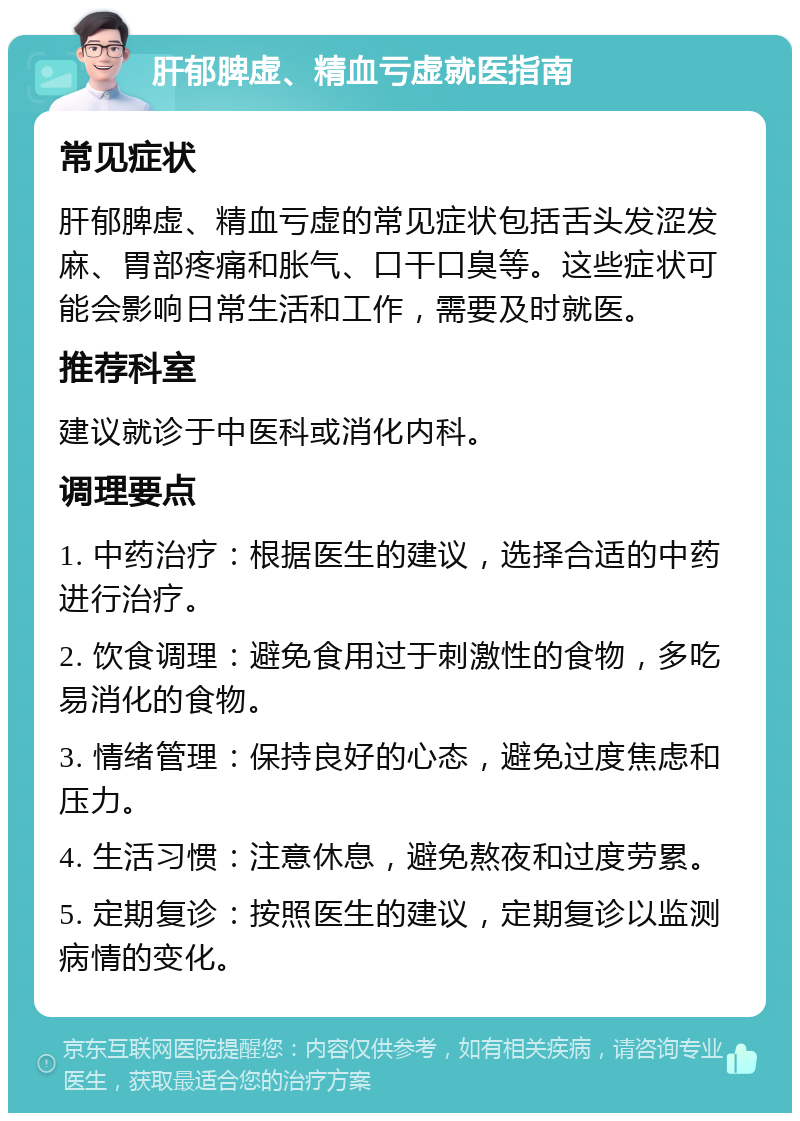 肝郁脾虚、精血亏虚就医指南 常见症状 肝郁脾虚、精血亏虚的常见症状包括舌头发涩发麻、胃部疼痛和胀气、口干口臭等。这些症状可能会影响日常生活和工作，需要及时就医。 推荐科室 建议就诊于中医科或消化内科。 调理要点 1. 中药治疗：根据医生的建议，选择合适的中药进行治疗。 2. 饮食调理：避免食用过于刺激性的食物，多吃易消化的食物。 3. 情绪管理：保持良好的心态，避免过度焦虑和压力。 4. 生活习惯：注意休息，避免熬夜和过度劳累。 5. 定期复诊：按照医生的建议，定期复诊以监测病情的变化。