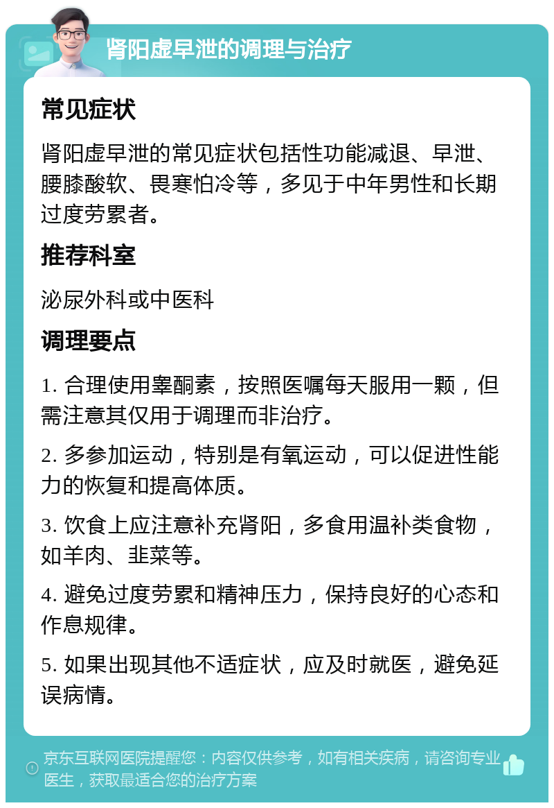 肾阳虚早泄的调理与治疗 常见症状 肾阳虚早泄的常见症状包括性功能减退、早泄、腰膝酸软、畏寒怕冷等，多见于中年男性和长期过度劳累者。 推荐科室 泌尿外科或中医科 调理要点 1. 合理使用睾酮素，按照医嘱每天服用一颗，但需注意其仅用于调理而非治疗。 2. 多参加运动，特别是有氧运动，可以促进性能力的恢复和提高体质。 3. 饮食上应注意补充肾阳，多食用温补类食物，如羊肉、韭菜等。 4. 避免过度劳累和精神压力，保持良好的心态和作息规律。 5. 如果出现其他不适症状，应及时就医，避免延误病情。