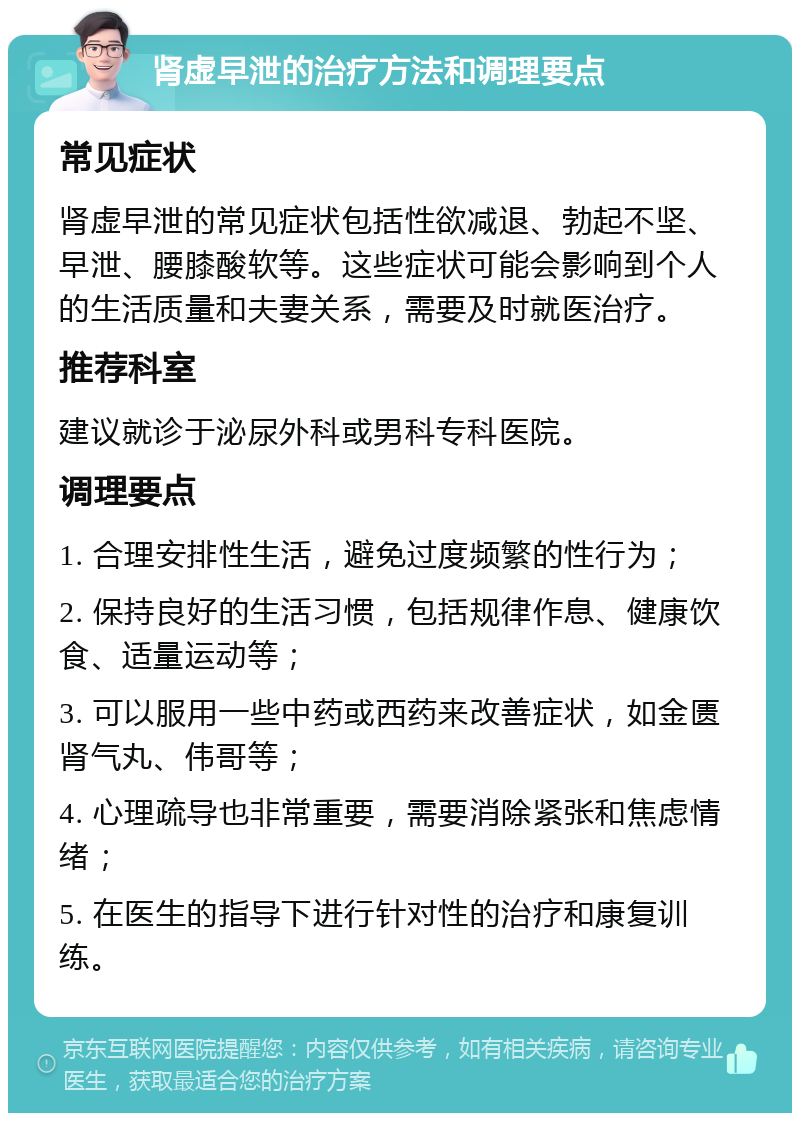 肾虚早泄的治疗方法和调理要点 常见症状 肾虚早泄的常见症状包括性欲减退、勃起不坚、早泄、腰膝酸软等。这些症状可能会影响到个人的生活质量和夫妻关系，需要及时就医治疗。 推荐科室 建议就诊于泌尿外科或男科专科医院。 调理要点 1. 合理安排性生活，避免过度频繁的性行为； 2. 保持良好的生活习惯，包括规律作息、健康饮食、适量运动等； 3. 可以服用一些中药或西药来改善症状，如金匮肾气丸、伟哥等； 4. 心理疏导也非常重要，需要消除紧张和焦虑情绪； 5. 在医生的指导下进行针对性的治疗和康复训练。