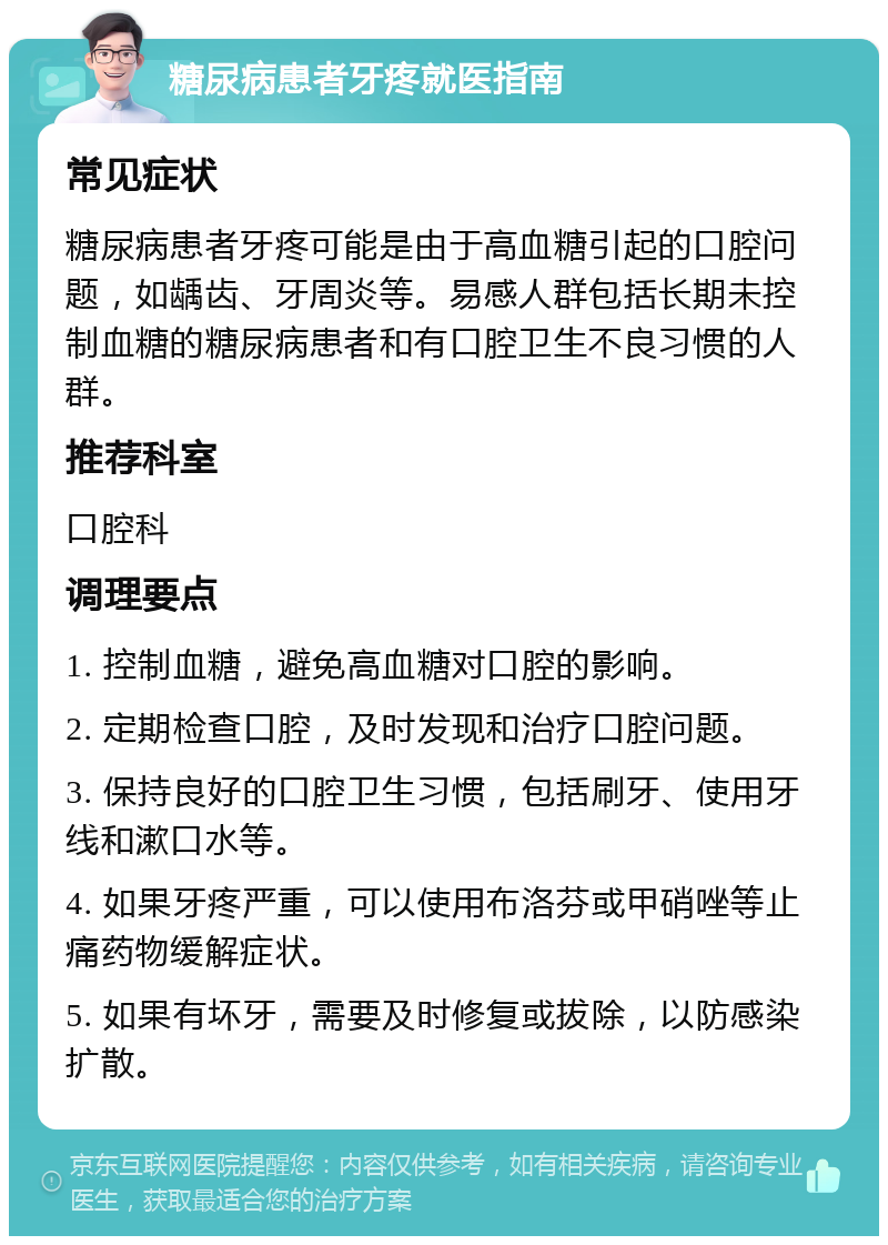 糖尿病患者牙疼就医指南 常见症状 糖尿病患者牙疼可能是由于高血糖引起的口腔问题，如龋齿、牙周炎等。易感人群包括长期未控制血糖的糖尿病患者和有口腔卫生不良习惯的人群。 推荐科室 口腔科 调理要点 1. 控制血糖，避免高血糖对口腔的影响。 2. 定期检查口腔，及时发现和治疗口腔问题。 3. 保持良好的口腔卫生习惯，包括刷牙、使用牙线和漱口水等。 4. 如果牙疼严重，可以使用布洛芬或甲硝唑等止痛药物缓解症状。 5. 如果有坏牙，需要及时修复或拔除，以防感染扩散。