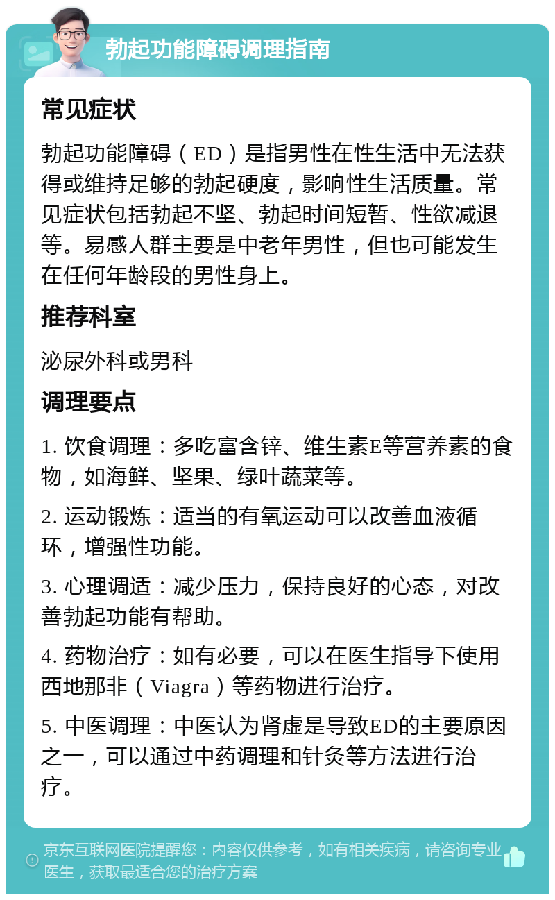 勃起功能障碍调理指南 常见症状 勃起功能障碍（ED）是指男性在性生活中无法获得或维持足够的勃起硬度，影响性生活质量。常见症状包括勃起不坚、勃起时间短暂、性欲减退等。易感人群主要是中老年男性，但也可能发生在任何年龄段的男性身上。 推荐科室 泌尿外科或男科 调理要点 1. 饮食调理：多吃富含锌、维生素E等营养素的食物，如海鲜、坚果、绿叶蔬菜等。 2. 运动锻炼：适当的有氧运动可以改善血液循环，增强性功能。 3. 心理调适：减少压力，保持良好的心态，对改善勃起功能有帮助。 4. 药物治疗：如有必要，可以在医生指导下使用西地那非（Viagra）等药物进行治疗。 5. 中医调理：中医认为肾虚是导致ED的主要原因之一，可以通过中药调理和针灸等方法进行治疗。