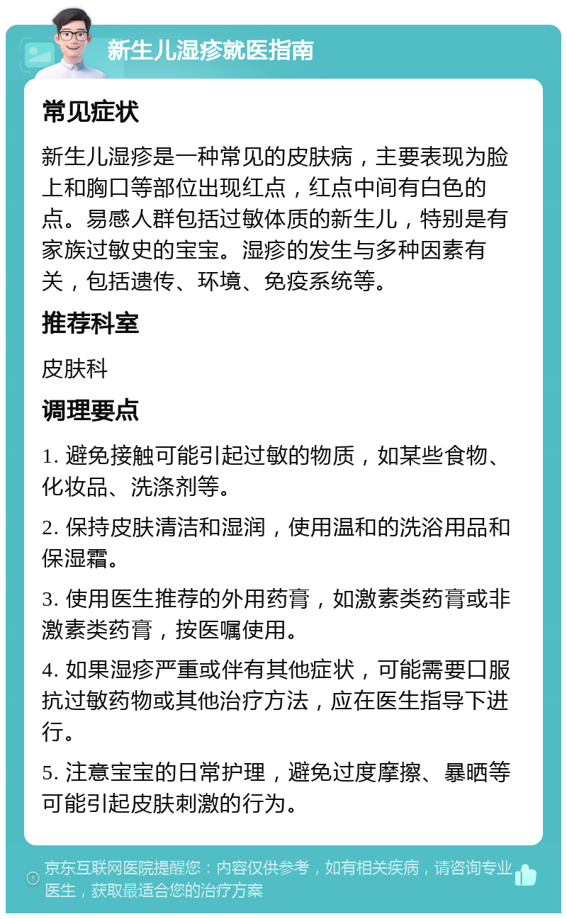 新生儿湿疹就医指南 常见症状 新生儿湿疹是一种常见的皮肤病，主要表现为脸上和胸口等部位出现红点，红点中间有白色的点。易感人群包括过敏体质的新生儿，特别是有家族过敏史的宝宝。湿疹的发生与多种因素有关，包括遗传、环境、免疫系统等。 推荐科室 皮肤科 调理要点 1. 避免接触可能引起过敏的物质，如某些食物、化妆品、洗涤剂等。 2. 保持皮肤清洁和湿润，使用温和的洗浴用品和保湿霜。 3. 使用医生推荐的外用药膏，如激素类药膏或非激素类药膏，按医嘱使用。 4. 如果湿疹严重或伴有其他症状，可能需要口服抗过敏药物或其他治疗方法，应在医生指导下进行。 5. 注意宝宝的日常护理，避免过度摩擦、暴晒等可能引起皮肤刺激的行为。