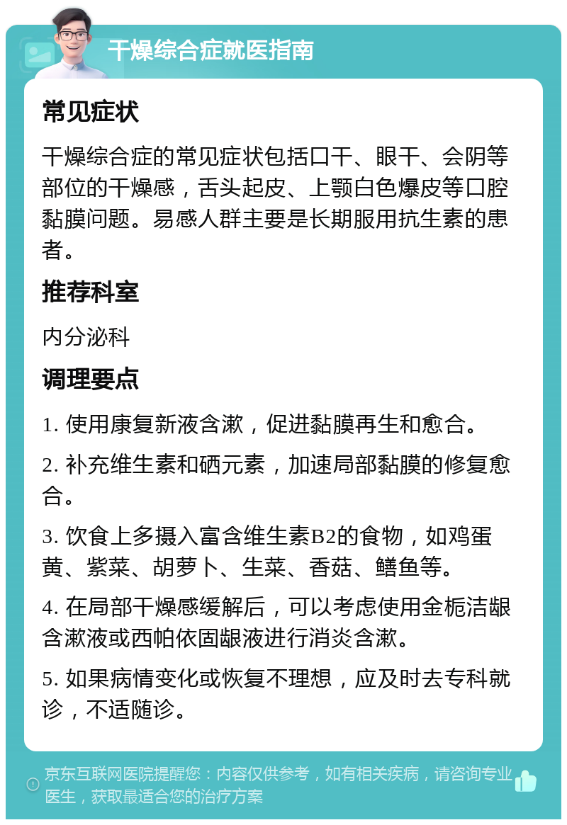 干燥综合症就医指南 常见症状 干燥综合症的常见症状包括口干、眼干、会阴等部位的干燥感，舌头起皮、上颚白色爆皮等口腔黏膜问题。易感人群主要是长期服用抗生素的患者。 推荐科室 内分泌科 调理要点 1. 使用康复新液含漱，促进黏膜再生和愈合。 2. 补充维生素和硒元素，加速局部黏膜的修复愈合。 3. 饮食上多摄入富含维生素B2的食物，如鸡蛋黄、紫菜、胡萝卜、生菜、香菇、鳝鱼等。 4. 在局部干燥感缓解后，可以考虑使用金栀洁龈含漱液或西帕依固龈液进行消炎含漱。 5. 如果病情变化或恢复不理想，应及时去专科就诊，不适随诊。