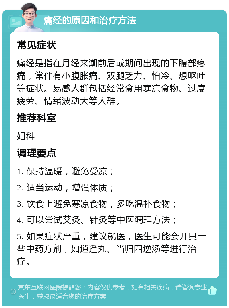 痛经的原因和治疗方法 常见症状 痛经是指在月经来潮前后或期间出现的下腹部疼痛，常伴有小腹胀痛、双腿乏力、怕冷、想呕吐等症状。易感人群包括经常食用寒凉食物、过度疲劳、情绪波动大等人群。 推荐科室 妇科 调理要点 1. 保持温暖，避免受凉； 2. 适当运动，增强体质； 3. 饮食上避免寒凉食物，多吃温补食物； 4. 可以尝试艾灸、针灸等中医调理方法； 5. 如果症状严重，建议就医，医生可能会开具一些中药方剂，如逍遥丸、当归四逆汤等进行治疗。