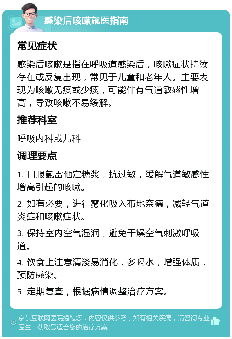 感染后咳嗽就医指南 常见症状 感染后咳嗽是指在呼吸道感染后，咳嗽症状持续存在或反复出现，常见于儿童和老年人。主要表现为咳嗽无痰或少痰，可能伴有气道敏感性增高，导致咳嗽不易缓解。 推荐科室 呼吸内科或儿科 调理要点 1. 口服氯雷他定糖浆，抗过敏，缓解气道敏感性增高引起的咳嗽。 2. 如有必要，进行雾化吸入布地奈德，减轻气道炎症和咳嗽症状。 3. 保持室内空气湿润，避免干燥空气刺激呼吸道。 4. 饮食上注意清淡易消化，多喝水，增强体质，预防感染。 5. 定期复查，根据病情调整治疗方案。