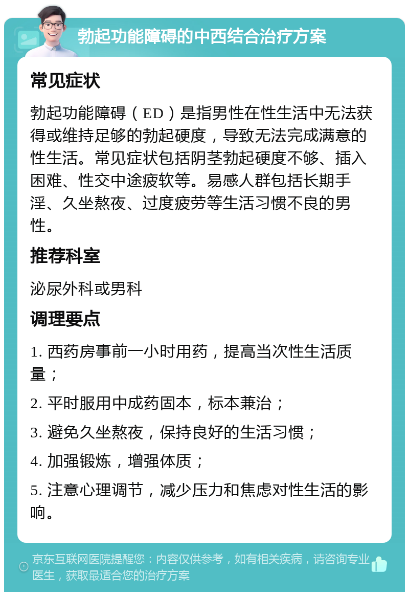 勃起功能障碍的中西结合治疗方案 常见症状 勃起功能障碍（ED）是指男性在性生活中无法获得或维持足够的勃起硬度，导致无法完成满意的性生活。常见症状包括阴茎勃起硬度不够、插入困难、性交中途疲软等。易感人群包括长期手淫、久坐熬夜、过度疲劳等生活习惯不良的男性。 推荐科室 泌尿外科或男科 调理要点 1. 西药房事前一小时用药，提高当次性生活质量； 2. 平时服用中成药固本，标本兼治； 3. 避免久坐熬夜，保持良好的生活习惯； 4. 加强锻炼，增强体质； 5. 注意心理调节，减少压力和焦虑对性生活的影响。