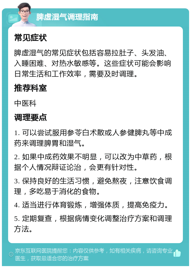 脾虚湿气调理指南 常见症状 脾虚湿气的常见症状包括容易拉肚子、头发油、入睡困难、对热水敏感等。这些症状可能会影响日常生活和工作效率，需要及时调理。 推荐科室 中医科 调理要点 1. 可以尝试服用参苓白术散或人参健脾丸等中成药来调理脾胃和湿气。 2. 如果中成药效果不明显，可以改为中草药，根据个人情况辩证论治，会更有针对性。 3. 保持良好的生活习惯，避免熬夜，注意饮食调理，多吃易于消化的食物。 4. 适当进行体育锻炼，增强体质，提高免疫力。 5. 定期复查，根据病情变化调整治疗方案和调理方法。