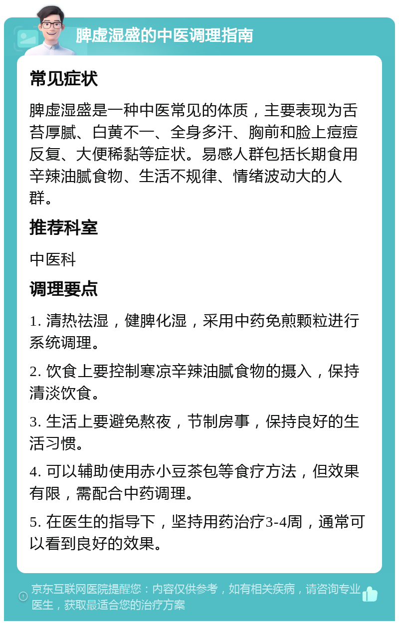 脾虚湿盛的中医调理指南 常见症状 脾虚湿盛是一种中医常见的体质，主要表现为舌苔厚腻、白黄不一、全身多汗、胸前和脸上痘痘反复、大便稀黏等症状。易感人群包括长期食用辛辣油腻食物、生活不规律、情绪波动大的人群。 推荐科室 中医科 调理要点 1. 清热祛湿，健脾化湿，采用中药免煎颗粒进行系统调理。 2. 饮食上要控制寒凉辛辣油腻食物的摄入，保持清淡饮食。 3. 生活上要避免熬夜，节制房事，保持良好的生活习惯。 4. 可以辅助使用赤小豆茶包等食疗方法，但效果有限，需配合中药调理。 5. 在医生的指导下，坚持用药治疗3-4周，通常可以看到良好的效果。