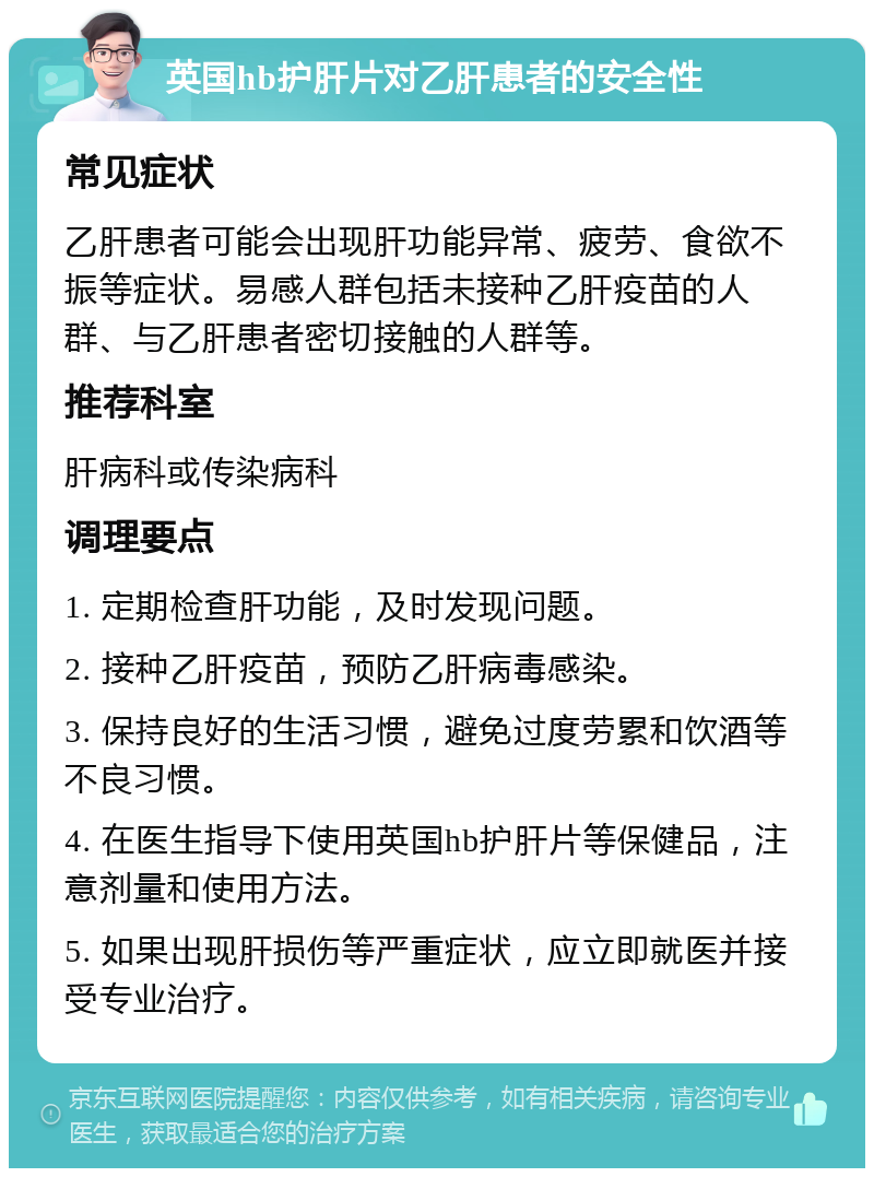 英国hb护肝片对乙肝患者的安全性 常见症状 乙肝患者可能会出现肝功能异常、疲劳、食欲不振等症状。易感人群包括未接种乙肝疫苗的人群、与乙肝患者密切接触的人群等。 推荐科室 肝病科或传染病科 调理要点 1. 定期检查肝功能，及时发现问题。 2. 接种乙肝疫苗，预防乙肝病毒感染。 3. 保持良好的生活习惯，避免过度劳累和饮酒等不良习惯。 4. 在医生指导下使用英国hb护肝片等保健品，注意剂量和使用方法。 5. 如果出现肝损伤等严重症状，应立即就医并接受专业治疗。