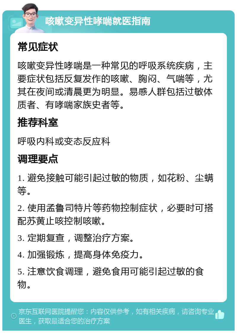 咳嗽变异性哮喘就医指南 常见症状 咳嗽变异性哮喘是一种常见的呼吸系统疾病，主要症状包括反复发作的咳嗽、胸闷、气喘等，尤其在夜间或清晨更为明显。易感人群包括过敏体质者、有哮喘家族史者等。 推荐科室 呼吸内科或变态反应科 调理要点 1. 避免接触可能引起过敏的物质，如花粉、尘螨等。 2. 使用孟鲁司特片等药物控制症状，必要时可搭配苏黄止咳控制咳嗽。 3. 定期复查，调整治疗方案。 4. 加强锻炼，提高身体免疫力。 5. 注意饮食调理，避免食用可能引起过敏的食物。