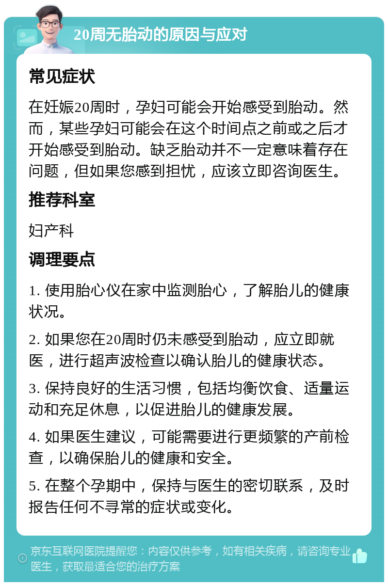 20周无胎动的原因与应对 常见症状 在妊娠20周时，孕妇可能会开始感受到胎动。然而，某些孕妇可能会在这个时间点之前或之后才开始感受到胎动。缺乏胎动并不一定意味着存在问题，但如果您感到担忧，应该立即咨询医生。 推荐科室 妇产科 调理要点 1. 使用胎心仪在家中监测胎心，了解胎儿的健康状况。 2. 如果您在20周时仍未感受到胎动，应立即就医，进行超声波检查以确认胎儿的健康状态。 3. 保持良好的生活习惯，包括均衡饮食、适量运动和充足休息，以促进胎儿的健康发展。 4. 如果医生建议，可能需要进行更频繁的产前检查，以确保胎儿的健康和安全。 5. 在整个孕期中，保持与医生的密切联系，及时报告任何不寻常的症状或变化。