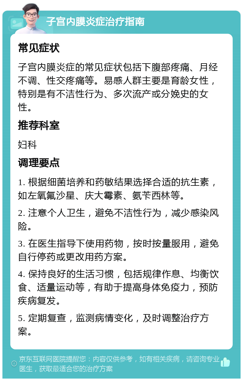 子宫内膜炎症治疗指南 常见症状 子宫内膜炎症的常见症状包括下腹部疼痛、月经不调、性交疼痛等。易感人群主要是育龄女性，特别是有不洁性行为、多次流产或分娩史的女性。 推荐科室 妇科 调理要点 1. 根据细菌培养和药敏结果选择合适的抗生素，如左氧氟沙星、庆大霉素、氨苄西林等。 2. 注意个人卫生，避免不洁性行为，减少感染风险。 3. 在医生指导下使用药物，按时按量服用，避免自行停药或更改用药方案。 4. 保持良好的生活习惯，包括规律作息、均衡饮食、适量运动等，有助于提高身体免疫力，预防疾病复发。 5. 定期复查，监测病情变化，及时调整治疗方案。