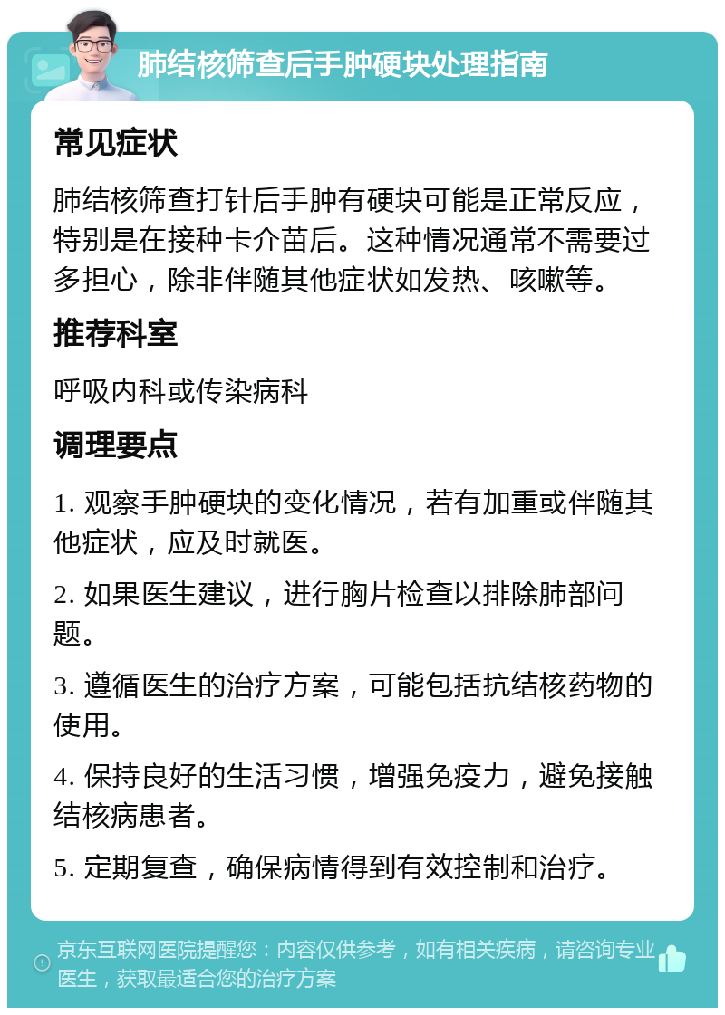 肺结核筛查后手肿硬块处理指南 常见症状 肺结核筛查打针后手肿有硬块可能是正常反应，特别是在接种卡介苗后。这种情况通常不需要过多担心，除非伴随其他症状如发热、咳嗽等。 推荐科室 呼吸内科或传染病科 调理要点 1. 观察手肿硬块的变化情况，若有加重或伴随其他症状，应及时就医。 2. 如果医生建议，进行胸片检查以排除肺部问题。 3. 遵循医生的治疗方案，可能包括抗结核药物的使用。 4. 保持良好的生活习惯，增强免疫力，避免接触结核病患者。 5. 定期复查，确保病情得到有效控制和治疗。