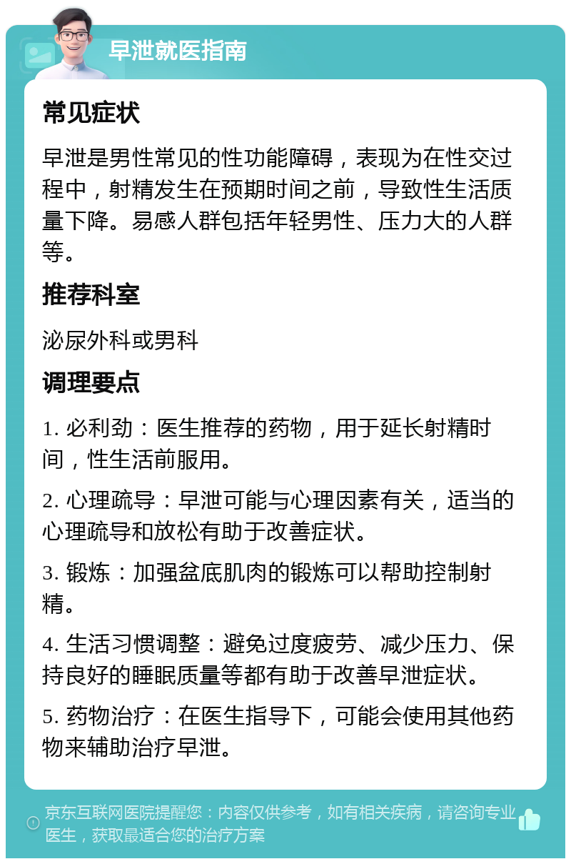 早泄就医指南 常见症状 早泄是男性常见的性功能障碍，表现为在性交过程中，射精发生在预期时间之前，导致性生活质量下降。易感人群包括年轻男性、压力大的人群等。 推荐科室 泌尿外科或男科 调理要点 1. 必利劲：医生推荐的药物，用于延长射精时间，性生活前服用。 2. 心理疏导：早泄可能与心理因素有关，适当的心理疏导和放松有助于改善症状。 3. 锻炼：加强盆底肌肉的锻炼可以帮助控制射精。 4. 生活习惯调整：避免过度疲劳、减少压力、保持良好的睡眠质量等都有助于改善早泄症状。 5. 药物治疗：在医生指导下，可能会使用其他药物来辅助治疗早泄。