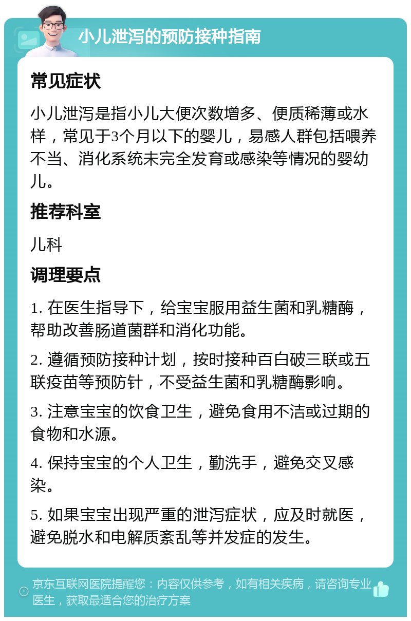 小儿泄泻的预防接种指南 常见症状 小儿泄泻是指小儿大便次数增多、便质稀薄或水样，常见于3个月以下的婴儿，易感人群包括喂养不当、消化系统未完全发育或感染等情况的婴幼儿。 推荐科室 儿科 调理要点 1. 在医生指导下，给宝宝服用益生菌和乳糖酶，帮助改善肠道菌群和消化功能。 2. 遵循预防接种计划，按时接种百白破三联或五联疫苗等预防针，不受益生菌和乳糖酶影响。 3. 注意宝宝的饮食卫生，避免食用不洁或过期的食物和水源。 4. 保持宝宝的个人卫生，勤洗手，避免交叉感染。 5. 如果宝宝出现严重的泄泻症状，应及时就医，避免脱水和电解质紊乱等并发症的发生。