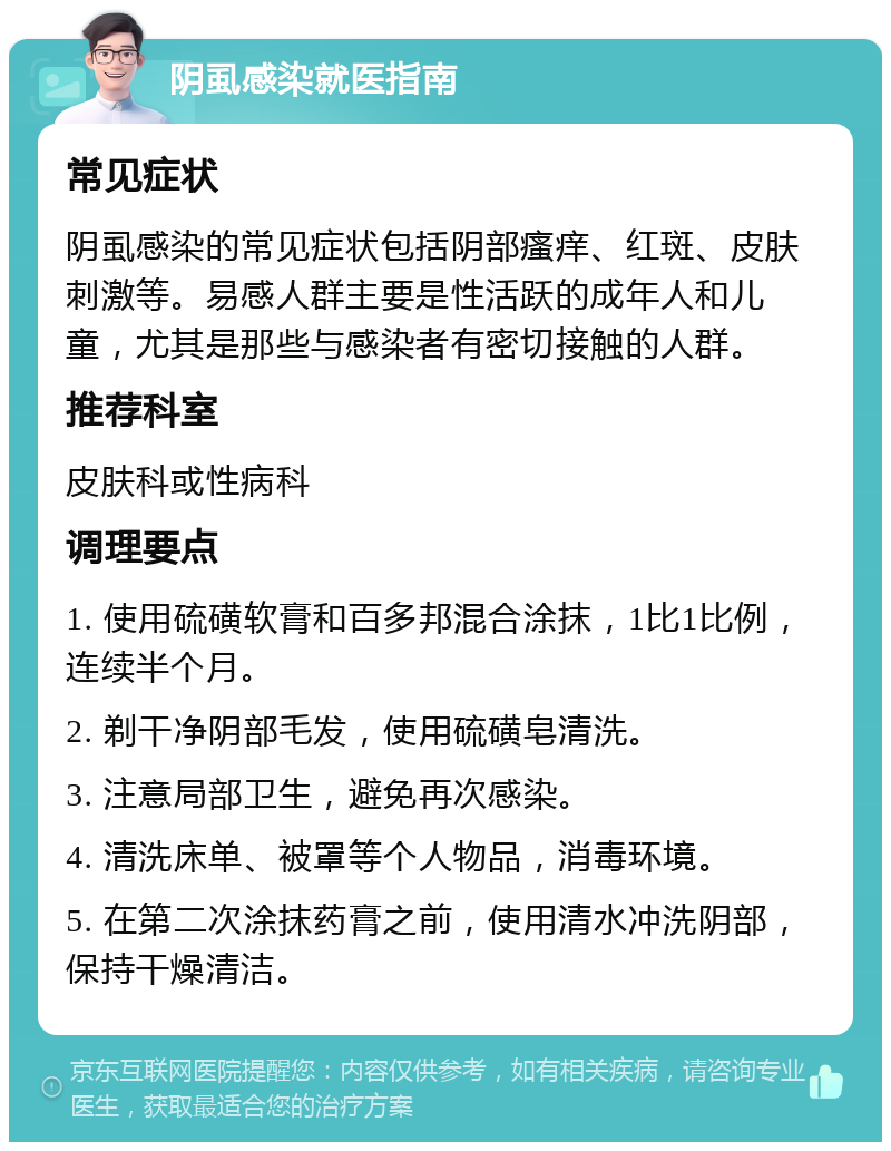 阴虱感染就医指南 常见症状 阴虱感染的常见症状包括阴部瘙痒、红斑、皮肤刺激等。易感人群主要是性活跃的成年人和儿童，尤其是那些与感染者有密切接触的人群。 推荐科室 皮肤科或性病科 调理要点 1. 使用硫磺软膏和百多邦混合涂抹，1比1比例，连续半个月。 2. 剃干净阴部毛发，使用硫磺皂清洗。 3. 注意局部卫生，避免再次感染。 4. 清洗床单、被罩等个人物品，消毒环境。 5. 在第二次涂抹药膏之前，使用清水冲洗阴部，保持干燥清洁。