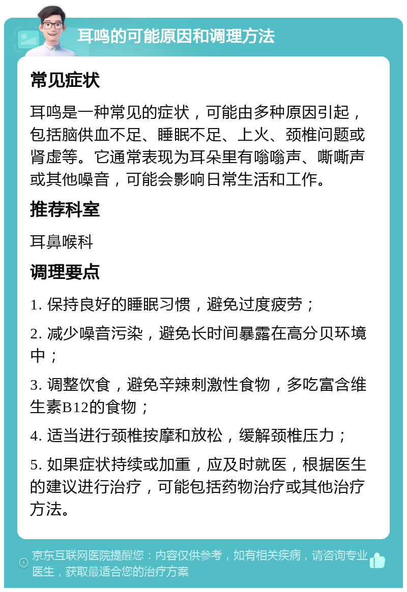 耳鸣的可能原因和调理方法 常见症状 耳鸣是一种常见的症状，可能由多种原因引起，包括脑供血不足、睡眠不足、上火、颈椎问题或肾虚等。它通常表现为耳朵里有嗡嗡声、嘶嘶声或其他噪音，可能会影响日常生活和工作。 推荐科室 耳鼻喉科 调理要点 1. 保持良好的睡眠习惯，避免过度疲劳； 2. 减少噪音污染，避免长时间暴露在高分贝环境中； 3. 调整饮食，避免辛辣刺激性食物，多吃富含维生素B12的食物； 4. 适当进行颈椎按摩和放松，缓解颈椎压力； 5. 如果症状持续或加重，应及时就医，根据医生的建议进行治疗，可能包括药物治疗或其他治疗方法。