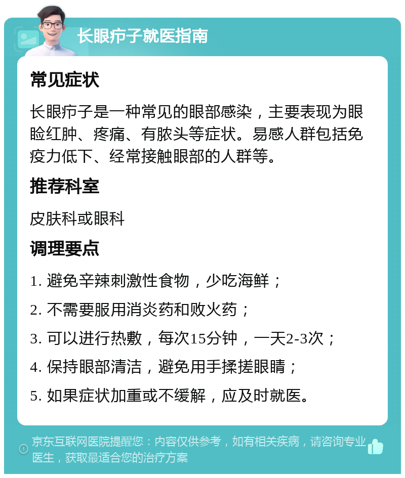 长眼疖子就医指南 常见症状 长眼疖子是一种常见的眼部感染，主要表现为眼睑红肿、疼痛、有脓头等症状。易感人群包括免疫力低下、经常接触眼部的人群等。 推荐科室 皮肤科或眼科 调理要点 1. 避免辛辣刺激性食物，少吃海鲜； 2. 不需要服用消炎药和败火药； 3. 可以进行热敷，每次15分钟，一天2-3次； 4. 保持眼部清洁，避免用手揉搓眼睛； 5. 如果症状加重或不缓解，应及时就医。