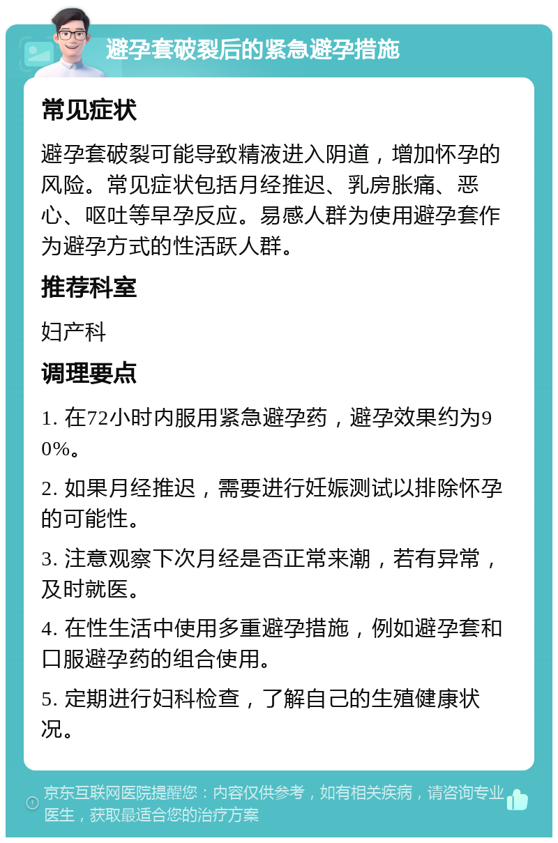 避孕套破裂后的紧急避孕措施 常见症状 避孕套破裂可能导致精液进入阴道，增加怀孕的风险。常见症状包括月经推迟、乳房胀痛、恶心、呕吐等早孕反应。易感人群为使用避孕套作为避孕方式的性活跃人群。 推荐科室 妇产科 调理要点 1. 在72小时内服用紧急避孕药，避孕效果约为90%。 2. 如果月经推迟，需要进行妊娠测试以排除怀孕的可能性。 3. 注意观察下次月经是否正常来潮，若有异常，及时就医。 4. 在性生活中使用多重避孕措施，例如避孕套和口服避孕药的组合使用。 5. 定期进行妇科检查，了解自己的生殖健康状况。