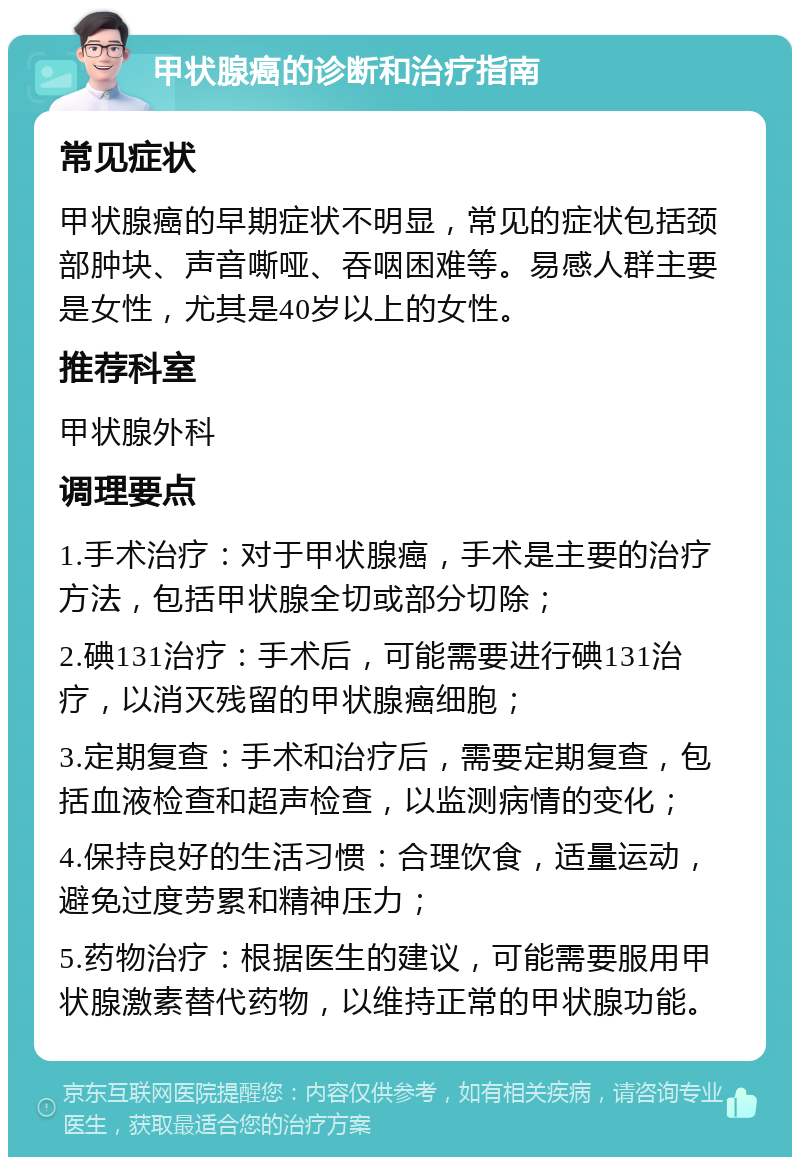 甲状腺癌的诊断和治疗指南 常见症状 甲状腺癌的早期症状不明显，常见的症状包括颈部肿块、声音嘶哑、吞咽困难等。易感人群主要是女性，尤其是40岁以上的女性。 推荐科室 甲状腺外科 调理要点 1.手术治疗：对于甲状腺癌，手术是主要的治疗方法，包括甲状腺全切或部分切除； 2.碘131治疗：手术后，可能需要进行碘131治疗，以消灭残留的甲状腺癌细胞； 3.定期复查：手术和治疗后，需要定期复查，包括血液检查和超声检查，以监测病情的变化； 4.保持良好的生活习惯：合理饮食，适量运动，避免过度劳累和精神压力； 5.药物治疗：根据医生的建议，可能需要服用甲状腺激素替代药物，以维持正常的甲状腺功能。