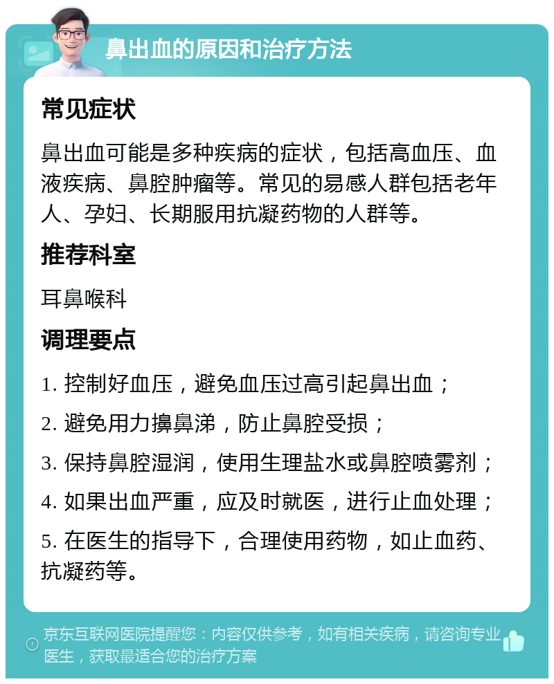 鼻出血的原因和治疗方法 常见症状 鼻出血可能是多种疾病的症状，包括高血压、血液疾病、鼻腔肿瘤等。常见的易感人群包括老年人、孕妇、长期服用抗凝药物的人群等。 推荐科室 耳鼻喉科 调理要点 1. 控制好血压，避免血压过高引起鼻出血； 2. 避免用力擤鼻涕，防止鼻腔受损； 3. 保持鼻腔湿润，使用生理盐水或鼻腔喷雾剂； 4. 如果出血严重，应及时就医，进行止血处理； 5. 在医生的指导下，合理使用药物，如止血药、抗凝药等。