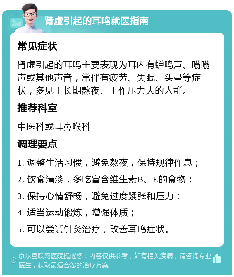 肾虚引起的耳鸣就医指南 常见症状 肾虚引起的耳鸣主要表现为耳内有蝉鸣声、嗡嗡声或其他声音，常伴有疲劳、失眠、头晕等症状，多见于长期熬夜、工作压力大的人群。 推荐科室 中医科或耳鼻喉科 调理要点 1. 调整生活习惯，避免熬夜，保持规律作息； 2. 饮食清淡，多吃富含维生素B、E的食物； 3. 保持心情舒畅，避免过度紧张和压力； 4. 适当运动锻炼，增强体质； 5. 可以尝试针灸治疗，改善耳鸣症状。