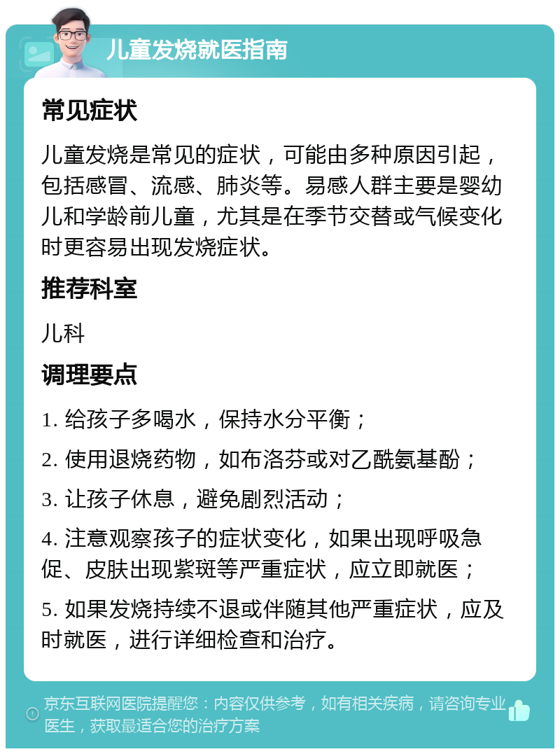 儿童发烧就医指南 常见症状 儿童发烧是常见的症状，可能由多种原因引起，包括感冒、流感、肺炎等。易感人群主要是婴幼儿和学龄前儿童，尤其是在季节交替或气候变化时更容易出现发烧症状。 推荐科室 儿科 调理要点 1. 给孩子多喝水，保持水分平衡； 2. 使用退烧药物，如布洛芬或对乙酰氨基酚； 3. 让孩子休息，避免剧烈活动； 4. 注意观察孩子的症状变化，如果出现呼吸急促、皮肤出现紫斑等严重症状，应立即就医； 5. 如果发烧持续不退或伴随其他严重症状，应及时就医，进行详细检查和治疗。