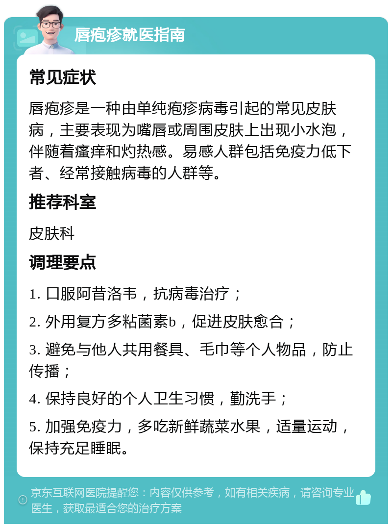 唇疱疹就医指南 常见症状 唇疱疹是一种由单纯疱疹病毒引起的常见皮肤病，主要表现为嘴唇或周围皮肤上出现小水泡，伴随着瘙痒和灼热感。易感人群包括免疫力低下者、经常接触病毒的人群等。 推荐科室 皮肤科 调理要点 1. 口服阿昔洛韦，抗病毒治疗； 2. 外用复方多粘菌素b，促进皮肤愈合； 3. 避免与他人共用餐具、毛巾等个人物品，防止传播； 4. 保持良好的个人卫生习惯，勤洗手； 5. 加强免疫力，多吃新鲜蔬菜水果，适量运动，保持充足睡眠。