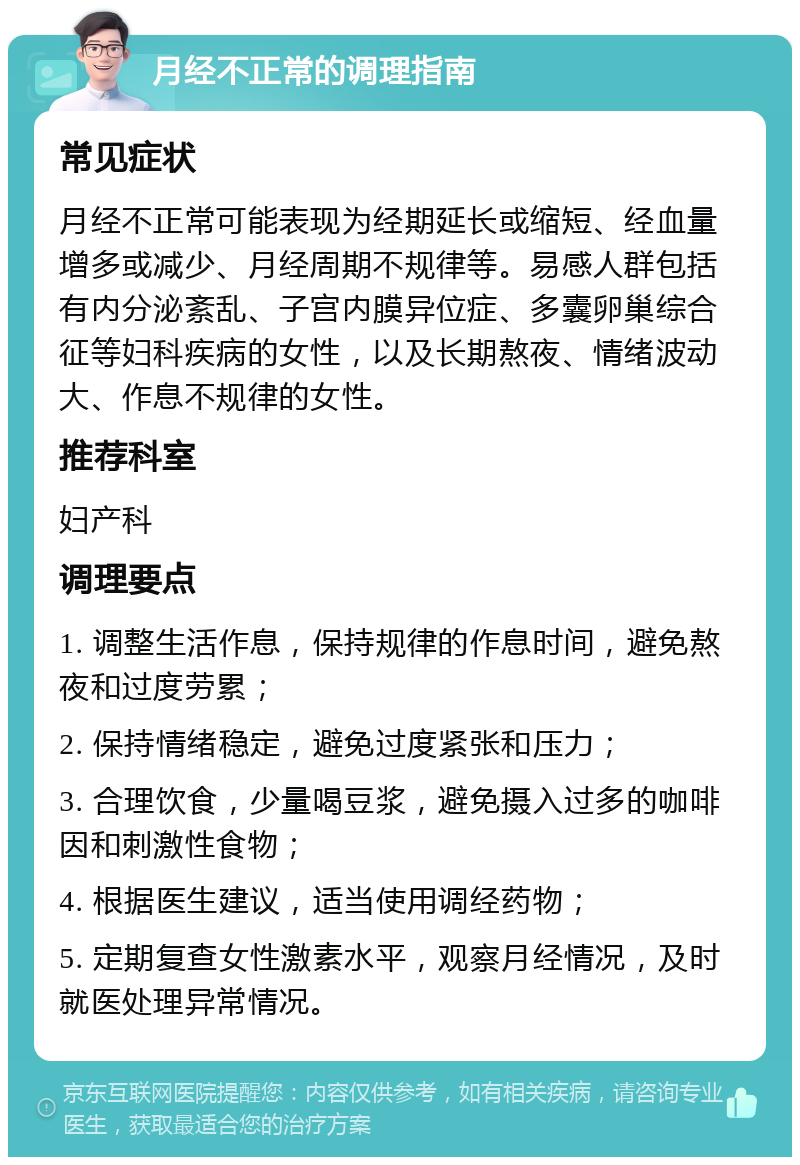 月经不正常的调理指南 常见症状 月经不正常可能表现为经期延长或缩短、经血量增多或减少、月经周期不规律等。易感人群包括有内分泌紊乱、子宫内膜异位症、多囊卵巢综合征等妇科疾病的女性，以及长期熬夜、情绪波动大、作息不规律的女性。 推荐科室 妇产科 调理要点 1. 调整生活作息，保持规律的作息时间，避免熬夜和过度劳累； 2. 保持情绪稳定，避免过度紧张和压力； 3. 合理饮食，少量喝豆浆，避免摄入过多的咖啡因和刺激性食物； 4. 根据医生建议，适当使用调经药物； 5. 定期复查女性激素水平，观察月经情况，及时就医处理异常情况。