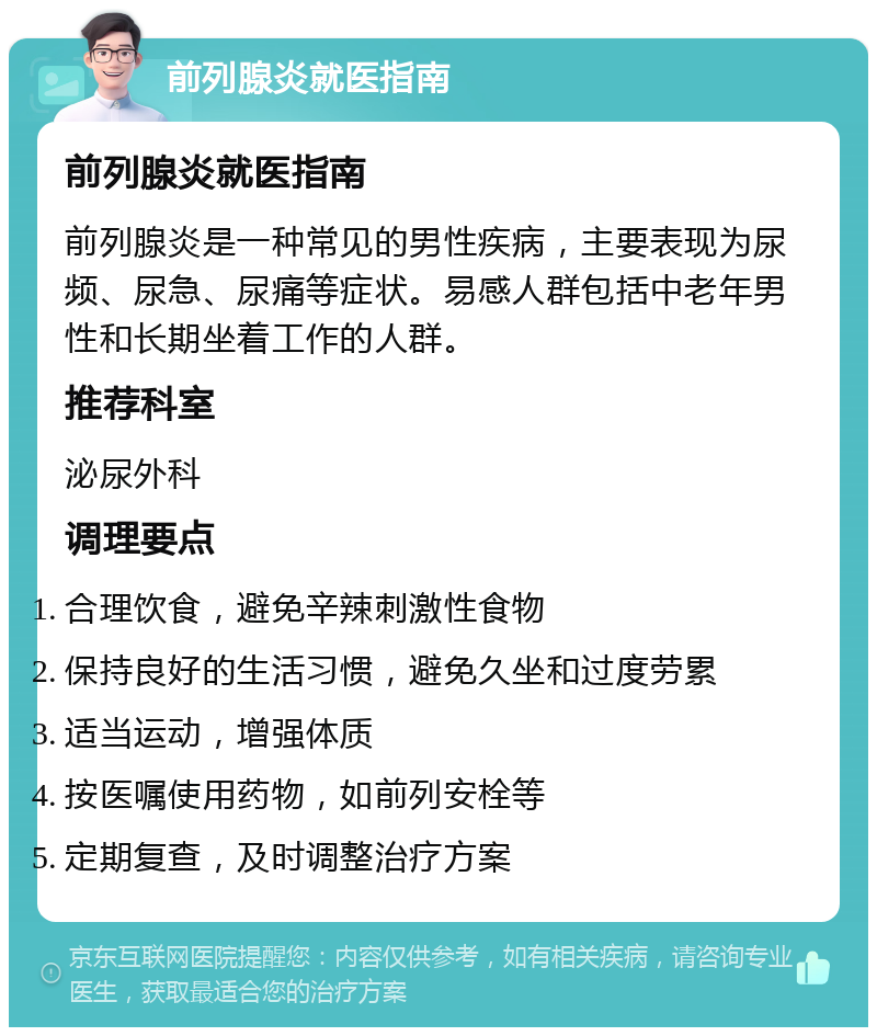 前列腺炎就医指南 前列腺炎就医指南 前列腺炎是一种常见的男性疾病，主要表现为尿频、尿急、尿痛等症状。易感人群包括中老年男性和长期坐着工作的人群。 推荐科室 泌尿外科 调理要点 合理饮食，避免辛辣刺激性食物 保持良好的生活习惯，避免久坐和过度劳累 适当运动，增强体质 按医嘱使用药物，如前列安栓等 定期复查，及时调整治疗方案